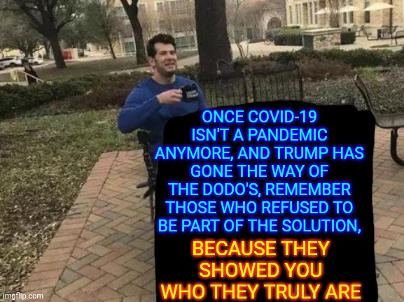 Remember | ONCE COVID-19 ISN'T A PANDEMIC ANYMORE, AND TRUMP HAS GONE THE WAY OF THE DODO'S, REMEMBER THOSE WHO REFUSED TO BE PART OF THE SOLUTION, BECAUSE THEY SHOWED YOU WHO THEY TRULY ARE | image tagged in memes,change my mind,trump unfit unqualified dangerous,covid-19,unbelievable selfishness,unbelievable ignorance | made w/ Imgflip meme maker