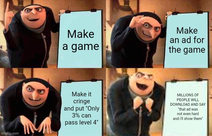 . | Make a game; Make an ad for the game; Make it cringe and put "Only 3% can pass level 4"; MILLIONS OF PEOPLE WILL DOWNLOAD AND SAY "that ad was not even hard and i'll show them" | image tagged in memes,gru's plan,funny | made w/ Imgflip meme maker
