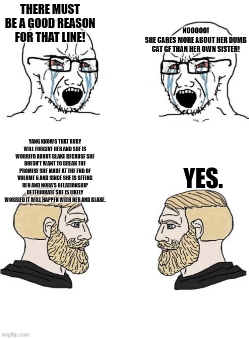 so, about fault... | NOOOOO!
SHE CARES MORE ABOUT HER DUMB CAT GF THAN HER OWN SISTER! THERE MUST BE A GOOD REASON FOR THAT LINE! YANG KNOWS THAT RUBY WILL FORGIVE HER AND SHE IS WORRIED ABOUT BLAKE BECAUSE SHE DOESN'T WANT TO BREAK THE PROMISE SHE MADE AT THE END OF VOLUME 6 AND SINCE SHE IS SEEING REN AND NORA'S RELATIONSHIP DETERIORATE SHE IS LIKELY WORRIED IT WILL HAPPEN WITH HER AND BLAKE. YES. | image tagged in chad yes meme,rwby | made w/ Imgflip meme maker