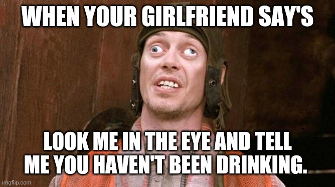 Drinking | WHEN YOUR GIRLFRIEND SAY'S; LOOK ME IN THE EYE AND TELL ME YOU HAVEN'T BEEN DRINKING. | image tagged in steve buscemi | made w/ Imgflip meme maker