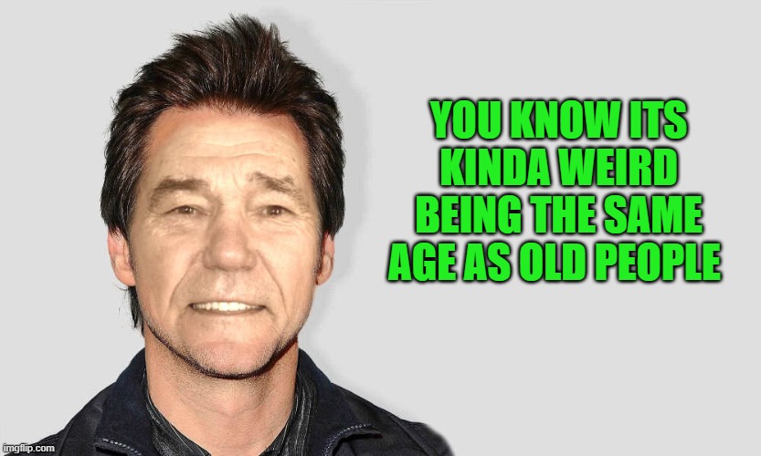 yeah! | YOU KNOW ITS KINDA WEIRD BEING THE SAME AGE AS OLD PEOPLE | image tagged in lou carey,kewlew | made w/ Imgflip meme maker