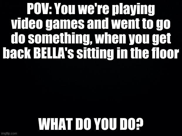 yos dis is a rp | POV: You we're playing video games and went to go do something, when you get back BELLA's sitting in the floor; WHAT DO YOU DO? | image tagged in black background | made w/ Imgflip meme maker