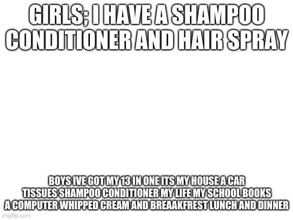 so true | GIRLS; I HAVE A SHAMPOO CONDITIONER AND HAIR SPRAY; BOYS IVE GOT MY 13 IN ONE ITS MY HOUSE A CAR TISSUES SHAMPOO CONDITIONER MY LIFE MY SCHOOL BOOKS A COMPUTER WHIPPED CREAM AND BREAAKFREST LUNCH AND DINNER | image tagged in blank white template | made w/ Imgflip meme maker