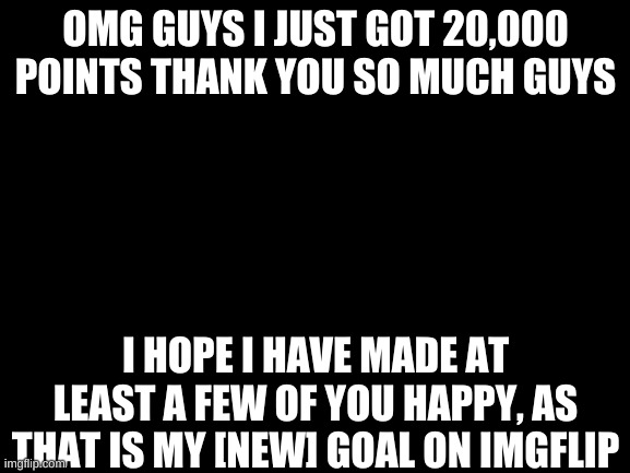 Have a great day everyone <3 | OMG GUYS I JUST GOT 20,000 POINTS THANK YOU SO MUCH GUYS; I HOPE I HAVE MADE AT LEAST A FEW OF YOU HAPPY, AS THAT IS MY [NEW] GOAL ON IMGFLIP | image tagged in blank white template | made w/ Imgflip meme maker