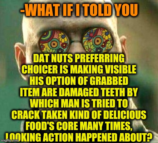 -Lost of my view. | -WHAT IF I TOLD YOU; DAT NUTS PREFERRING CHOICER IS MAKING VISIBLE HIS OPTION OF GRABBED ITEM ARE DAMAGED TEETH BY WHICH MAN IS TRIED TO CRACK TAKEN KIND OF DELICIOUS FOOD'S CORE MANY TIMES, LOOKING ACTION HAPPENED ABOUT? | image tagged in acid kicks in morpheus,hardcore,nuts,food,thats a lot of damage,pointing mirror guy | made w/ Imgflip meme maker