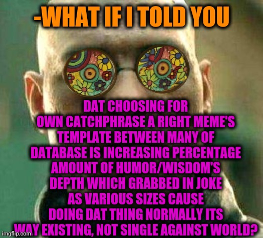 -Trying spelling right. | -WHAT IF I TOLD YOU; DAT CHOOSING FOR OWN CATCHPHRASE A RIGHT MEME'S TEMPLATE BETWEEN MANY OF DATABASE IS INCREASING PERCENTAGE AMOUNT OF HUMOR/WISDOM'S DEPTH WHICH GRABBED IN JOKE AS VARIOUS SIZES CAUSE DOING DAT THING NORMALLY ITS WAY EXISTING, NOT SINGLE AGAINST WORLD? | image tagged in acid kicks in morpheus,funny memes,doing the right things,custom template,rage against the machine,keep calm and carry on purple | made w/ Imgflip meme maker