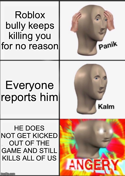 This. Happens. 100 fricken. TIMES A DAY | Roblox bully keeps killing you for no reason; Everyone reports him; HE DOES NOT GET KICKED OUT OF THE GAME AND STILL KILLS ALL OF US | image tagged in panik kalm angery,roblox,bully | made w/ Imgflip meme maker
