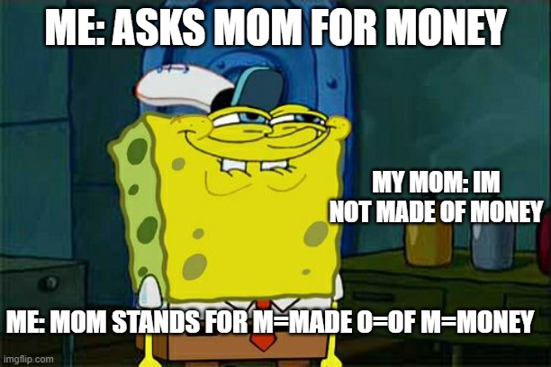 Don't You Squidward Meme | ME: ASKS MOM FOR MONEY; MY MOM: IM NOT MADE OF MONEY; ME: MOM STANDS FOR M=MADE O=OF M=MONEY | image tagged in memes,don't you squidward | made w/ Imgflip meme maker