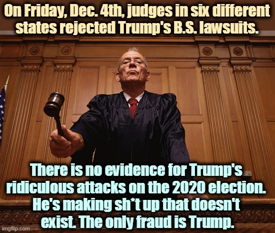 Biden won fair and clean. Get over it. | On Friday, Dec. 4th, judges in six different
states rejected Trump's B.S. lawsuits. There is no evidence for Trump's 
ridiculous attacks on the 2020 election. 
He's making sh*t up that doesn't 
exist. The only fraud is Trump. | image tagged in trump,liar,court,rejection | made w/ Imgflip meme maker