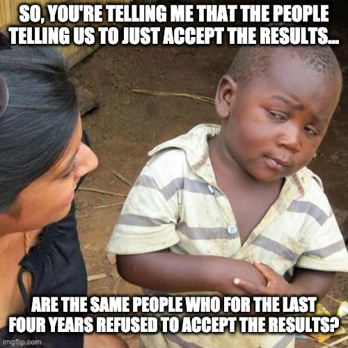 Third World Skeptical Kid | SO, YOU'RE TELLING ME THAT THE PEOPLE TELLING US TO JUST ACCEPT THE RESULTS... ARE THE SAME PEOPLE WHO FOR THE LAST FOUR YEARS REFUSED TO ACCEPT THE RESULTS? | image tagged in memes,third world skeptical kid | made w/ Imgflip meme maker