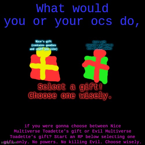 What will you do? (Rules: One Gift per oc, No killing Evil, No using your powers) | What would you or your ocs do, Evil's gift (Contains a gun that'll kill you when opened); Nice's gift (contains goodies and stuff you like); Select a gift! Choose one wisely. if you were gonna choose between Nice Multiverse Toadette's gift or Evil Multiverse Toadette's gift? Start an RP below selecting one gift only. No powers. No killing Evil. Choose wisely. | image tagged in memes,blank transparent square | made w/ Imgflip meme maker