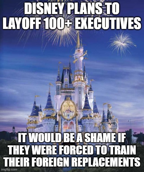 Disney | DISNEY PLANS TO LAYOFF 100+ EXECUTIVES; IT WOULD BE A SHAME IF THEY WERE FORCED TO TRAIN THEIR FOREIGN REPLACEMENTS | image tagged in disney | made w/ Imgflip meme maker