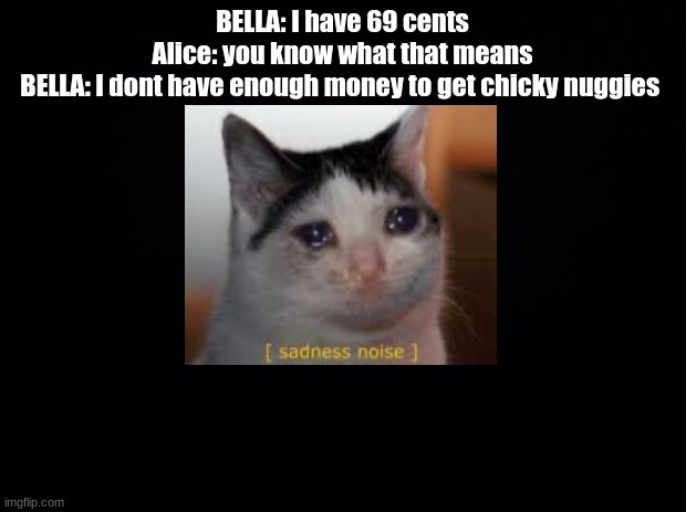 BELLA: *sad smol, cute, demon bean noises* | BELLA: I have 69 cents
Alice: you know what that means
BELLA: I dont have enough money to get chicky nuggies | image tagged in black background | made w/ Imgflip meme maker