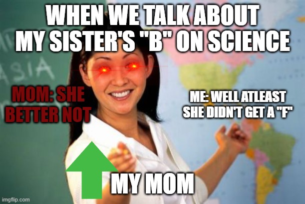 Unhelpful High School Teacher | WHEN WE TALK ABOUT MY SISTER'S "B" ON SCIENCE; MOM: SHE BETTER NOT; ME: WELL ATLEAST SHE DIDN'T GET A "F"; MY MOM | image tagged in memes,unhelpful high school teacher | made w/ Imgflip meme maker