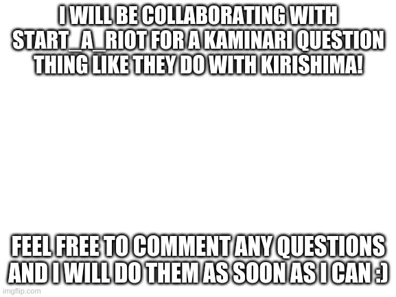 Blank White Template | I WILL BE COLLABORATING WITH START_A_RIOT FOR A KAMINARI QUESTION THING LIKE THEY DO WITH KIRISHIMA! FEEL FREE TO COMMENT ANY QUESTIONS AND I WILL DO THEM AS SOON AS I CAN :) | image tagged in blank white template | made w/ Imgflip meme maker