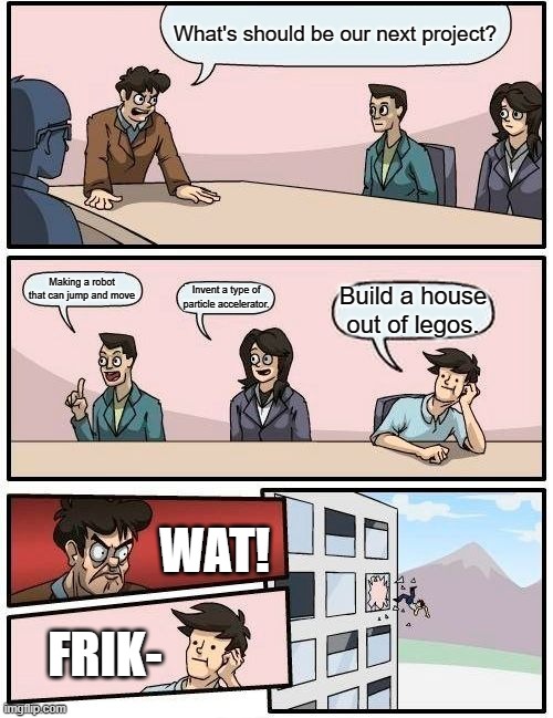 Trying to get into that one robotics club be like: | What's should be our next project? Making a robot that can jump and move; Invent a type of particle accelerator. Build a house out of legos. WAT! FRIK- | image tagged in memes,boardroom meeting suggestion | made w/ Imgflip meme maker