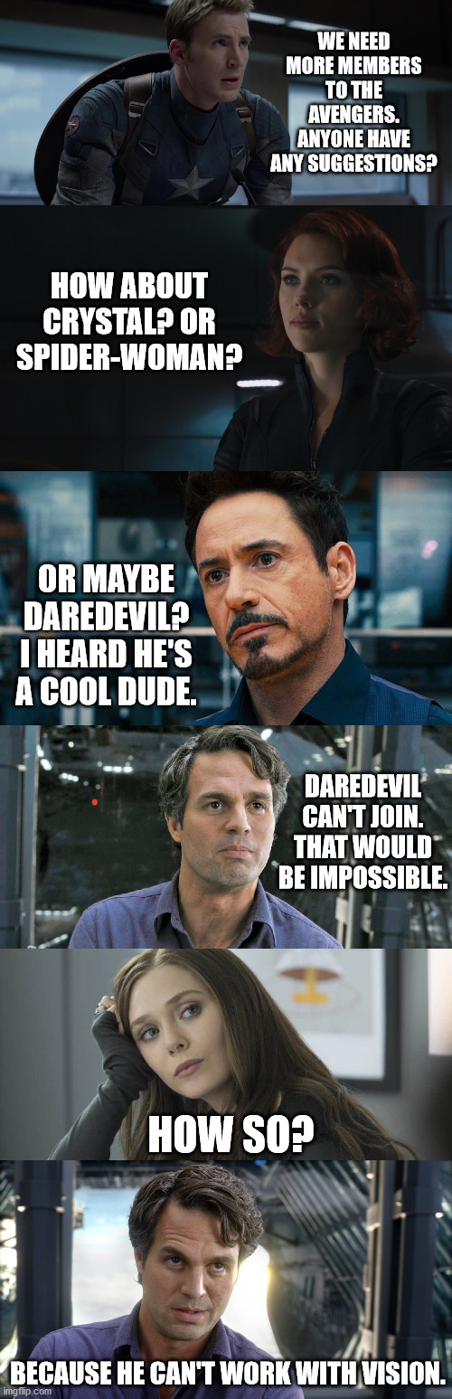 *Ba-dum-tss* | WE NEED MORE MEMBERS TO THE AVENGERS. ANYONE HAVE ANY SUGGESTIONS? HOW ABOUT CRYSTAL? OR SPIDER-WOMAN? OR MAYBE DAREDEVIL? I HEARD HE'S A COOL DUDE. DAREDEVIL CAN'T JOIN. THAT WOULD BE IMPOSSIBLE. HOW SO? BECAUSE HE CAN'T WORK WITH VISION. | image tagged in marvel,avengers,puns,funny,bruce banner,hulk | made w/ Imgflip meme maker