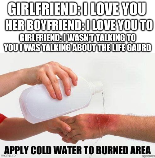 Apply Cold Water To Burned Area | GIRLFRIEND: I LOVE YOU; HER BOYFRIEND: I LOVE YOU TO; GIRLFRIEND: I WASN’T TALKING TO YOU I WAS TALKING ABOUT THE LIFE GAURD | image tagged in apply cold water to burned area | made w/ Imgflip meme maker