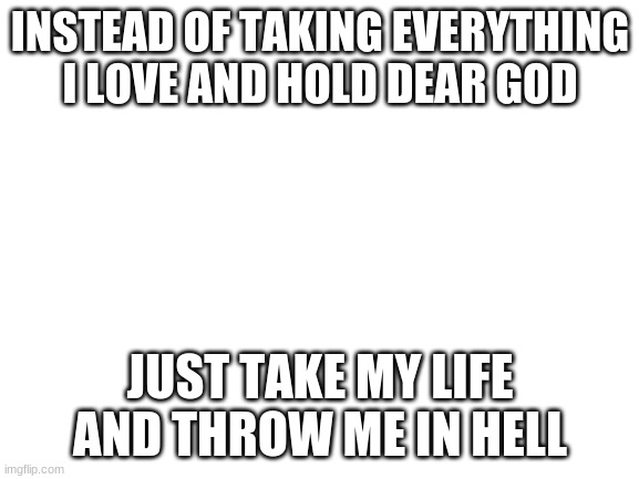 god hates me | INSTEAD OF TAKING EVERYTHING I LOVE AND HOLD DEAR GOD; JUST TAKE MY LIFE AND THROW ME IN HELL | image tagged in blank white template | made w/ Imgflip meme maker