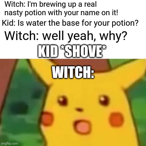 Surprised Pikachu Meme | Witch: I'm brewing up a real nasty potion with your name on it! Kid: Is water the base for your potion? Witch: well yeah, why? KID *SHOVE* W | image tagged in memes,surprised pikachu | made w/ Imgflip meme maker