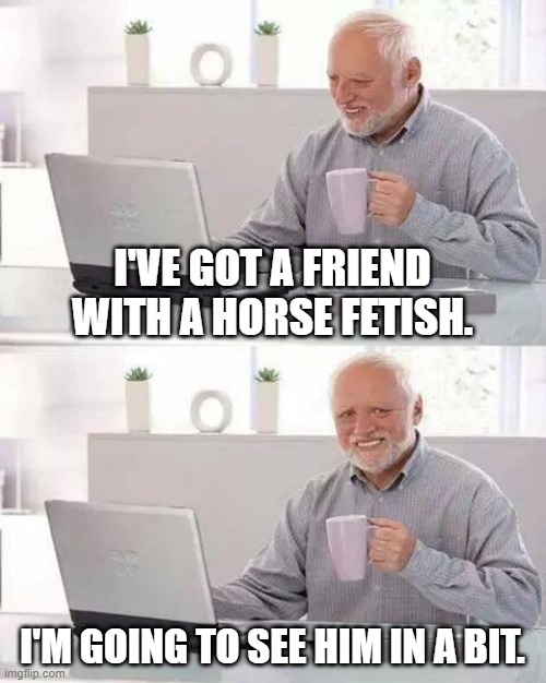 Hide the Pain Harold | I'VE GOT A FRIEND WITH A HORSE FETISH. I'M GOING TO SEE HIM IN A BIT. | image tagged in memes,hide the pain harold | made w/ Imgflip meme maker