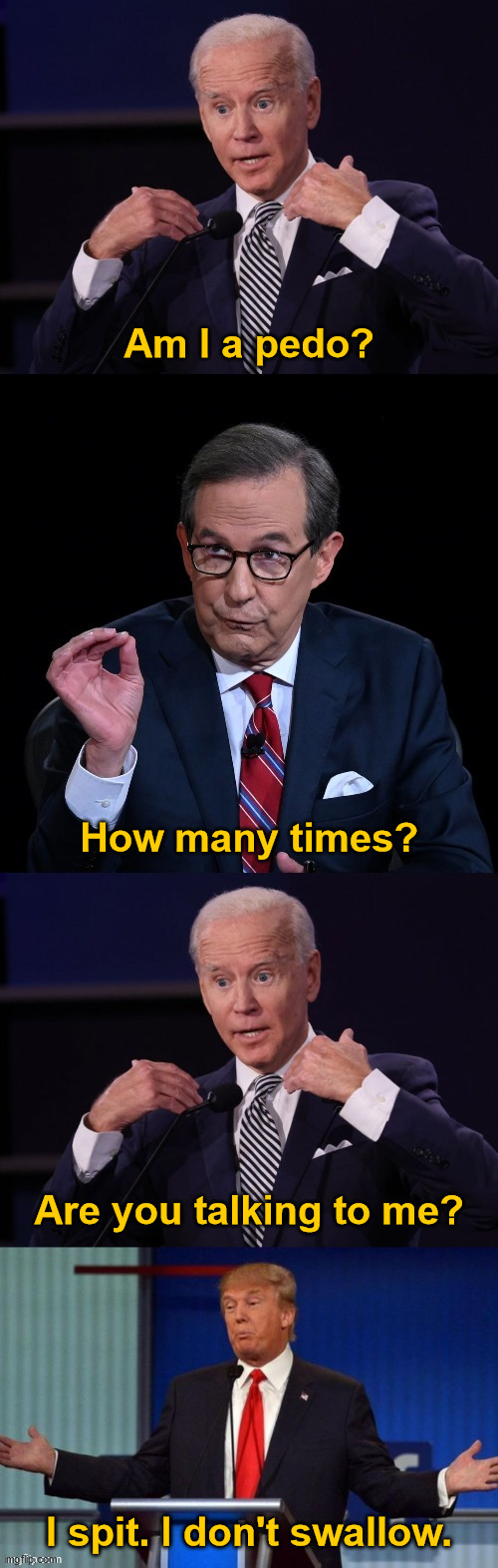 Am I a pedo? | Am I a pedo? How many times? Are you talking to me? I spit. I don't swallow. | image tagged in 2020 debate,creepy joe biden,creepy donald trump,pedophiles,government corruption,election fraud | made w/ Imgflip meme maker