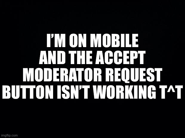 e r r o r | I’M ON MOBILE AND THE ACCEPT MODERATOR REQUEST BUTTON ISN’T WORKING T^T | image tagged in black background | made w/ Imgflip meme maker