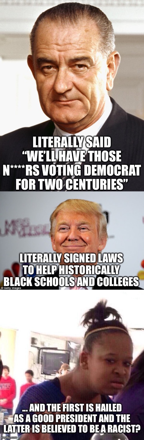 Democrats aren’t “the good and honest people” they’re made out to be. | LITERALLY SAID “WE’LL HAVE THOSE N****RS VOTING DEMOCRAT FOR TWO CENTURIES”; LITERALLY SIGNED LAWS TO HELP HISTORICALLY BLACK SCHOOLS AND COLLEGES; ... AND THE FIRST IS HAILED AS A GOOD PRESIDENT AND THE LATTER IS BELIEVED TO BE A RACIST? | image tagged in lyndon b johnson,donald trump approves,memes,black girl wat,politics,racism | made w/ Imgflip meme maker