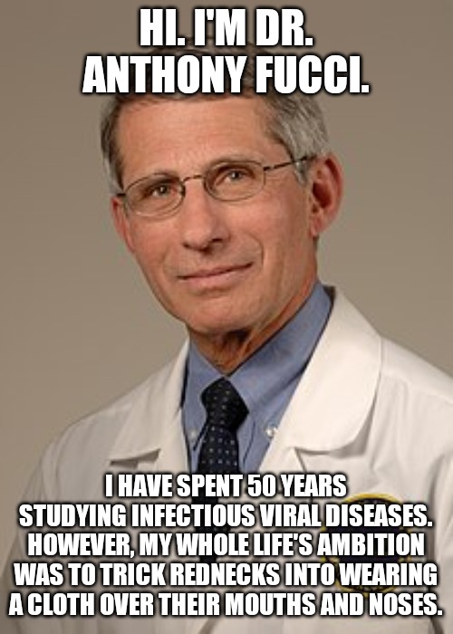 Fucci | HI. I'M DR. ANTHONY FUCCI. I HAVE SPENT 50 YEARS STUDYING INFECTIOUS VIRAL DISEASES. HOWEVER, MY WHOLE LIFE'S AMBITION WAS TO TRICK REDNECKS INTO WEARING A CLOTH OVER THEIR MOUTHS AND NOSES. | image tagged in politics | made w/ Imgflip meme maker