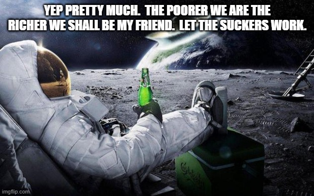 yep i dont care | YEP PRETTY MUCH.  THE POORER WE ARE THE RICHER WE SHALL BE MY FRIEND.  LET THE SUCKERS WORK. | image tagged in yep i dont care | made w/ Imgflip meme maker