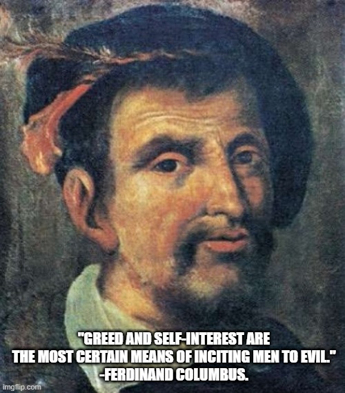Ferdinand Columbus' Quote | "GREED AND SELF-INTEREST ARE THE MOST CERTAIN MEANS OF INCITING MEN TO EVIL."
-FERDINAND COLUMBUS. | image tagged in ferdinand columbus,christopher columbus,1492 | made w/ Imgflip meme maker