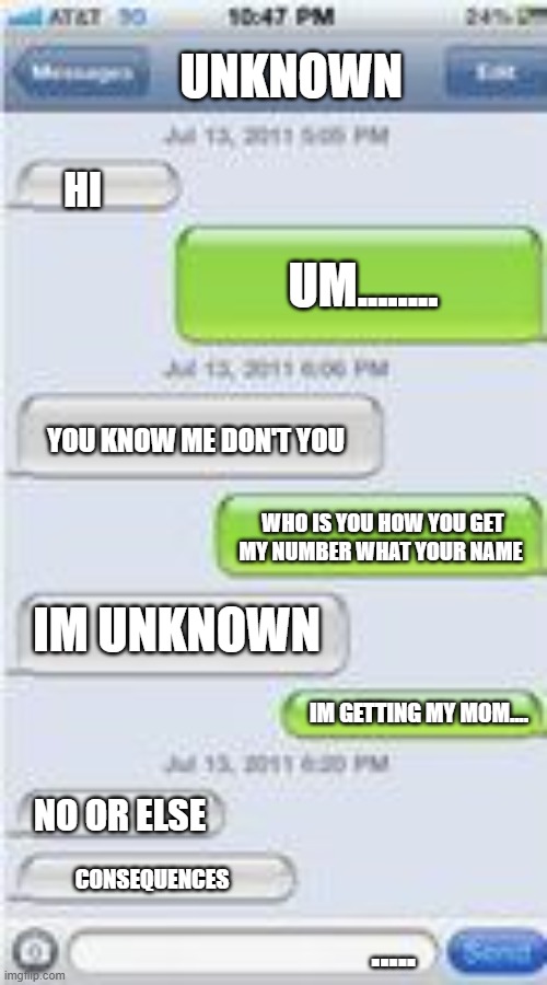 Mommy help | UNKNOWN; HI; UM........ YOU KNOW ME DON'T YOU; WHO IS YOU HOW YOU GET MY NUMBER WHAT YOUR NAME; IM UNKNOWN; IM GETTING MY MOM.... NO OR ELSE; CONSEQUENCES; ..... | image tagged in text message template | made w/ Imgflip meme maker