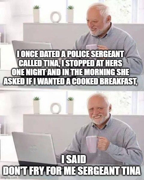 Hide the Pain Harold | I ONCE DATED A POLICE SERGEANT CALLED TINA, I STOPPED AT HERS ONE NIGHT AND IN THE MORNING SHE ASKED IF I WANTED A COOKED BREAKFAST, I SAID DON'T FRY FOR ME SERGEANT TINA | image tagged in memes,hide the pain harold | made w/ Imgflip meme maker