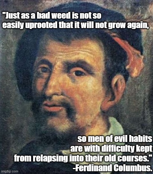Ferdinand Columbus' Quote 2 |  "Just as a bad weed is not so easily uprooted that it will not grow again, so men of evil habits are with difficulty kept from relapsing into their old courses."
-Ferdinand Columbus. | image tagged in ferdinand columbus,columbus,1492 | made w/ Imgflip meme maker