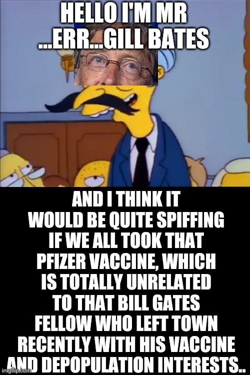 Glad that mental case from Microsoft just went away....oh hey, a vaccine suddenly appeared! | HELLO I'M MR ...ERR...GILL BATES; AND I THINK IT WOULD BE QUITE SPIFFING IF WE ALL TOOK THAT PFIZER VACCINE, WHICH IS TOTALLY UNRELATED TO THAT BILL GATES FELLOW WHO LEFT TOWN RECENTLY WITH HIS VACCINE AND DEPOPULATION INTERESTS.. | image tagged in snrub | made w/ Imgflip meme maker