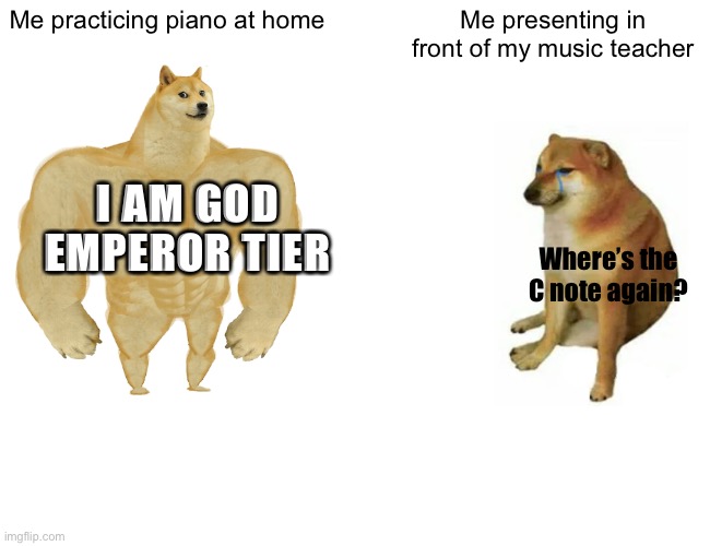 original title | Me practicing piano at home; Me presenting in front of my music teacher; I AM GOD EMPEROR TIER; Where’s the C note again? | image tagged in memes,buff doge vs cheems,piano,pianomemes,dank memes | made w/ Imgflip meme maker