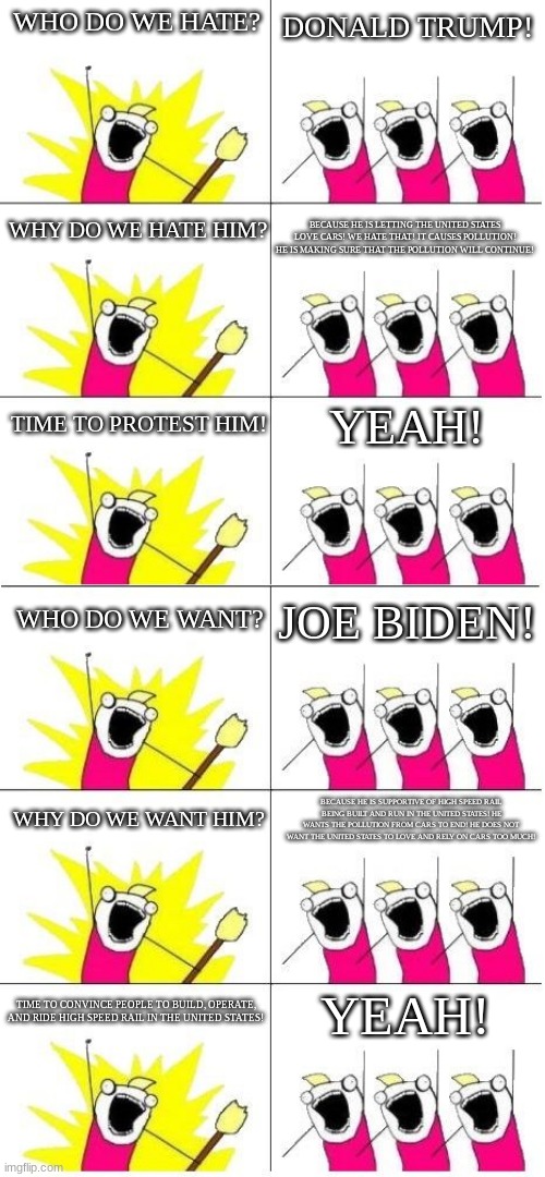 Anti-Donald Trump | DONALD TRUMP! WHO DO WE HATE? BECAUSE HE IS LETTING THE UNITED STATES LOVE CARS! WE HATE THAT! IT CAUSES POLLUTION! HE IS MAKING SURE THAT THE POLLUTION WILL CONTINUE! WHY DO WE HATE HIM? TIME TO PROTEST HIM! YEAH! WHO DO WE WANT? JOE BIDEN! WHY DO WE WANT HIM? BECAUSE HE IS SUPPORTIVE OF HIGH SPEED RAIL BEING BUILT AND RUN IN THE UNITED STATES! HE WANTS THE POLLUTION FROM CARS TO END! HE DOES NOT WANT THE UNITED STATES TO LOVE AND RELY ON CARS TOO MUCH! YEAH! TIME TO CONVINCE PEOPLE TO BUILD, OPERATE, AND RIDE HIGH SPEED RAIL IN THE UNITED STATES! | image tagged in what do we want 6 | made w/ Imgflip meme maker