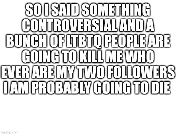 I am going to die | SO I SAID SOMETHING CONTROVERSIAL AND A BUNCH OF LTBTQ PEOPLE ARE GOING TO KILL ME WHO EVER ARE MY TWO FOLLOWERS I AM PROBABLY GOING TO DIE | image tagged in blank white template,imgflip | made w/ Imgflip meme maker