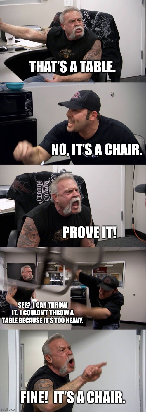 Almighty then | THAT’S A TABLE. NO, IT’S A CHAIR. PROVE IT! SEE?  I CAN THROW IT.  I COULDN’T THROW A TABLE BECAUSE IT’S TOO HEAVY. FINE!  IT’S A CHAIR. | image tagged in memes,american chopper argument,funny,throw chair,great,american chopper | made w/ Imgflip meme maker