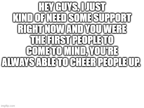 Blank White Template | HEY GUYS, I JUST KIND OF NEED SOME SUPPORT RIGHT NOW AND YOU WERE THE FIRST PEOPLE TO COME TO MIND, YOU'RE ALWAYS ABLE TO CHEER PEOPLE UP. | image tagged in blank white template | made w/ Imgflip meme maker
