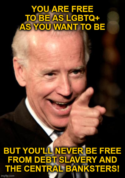 You are free... | YOU ARE FREE
TO BE AS LGBTQ+
AS YOU WANT TO BE; BUT YOU'LL NEVER BE FREE
FROM DEBT SLAVERY AND
THE CENTRAL BANKSTERS! | image tagged in memes,smilin biden,freedom,lgbtq,debt slavery,banksters | made w/ Imgflip meme maker