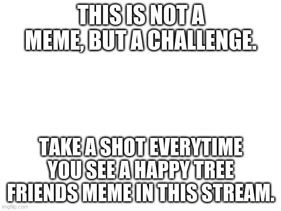 Not A Meme, No Need to Upvote | THIS IS NOT A MEME, BUT A CHALLENGE. TAKE A SHOT EVERYTIME YOU SEE A HAPPY TREE FRIENDS MEME IN THIS STREAM. | image tagged in blank white template | made w/ Imgflip meme maker