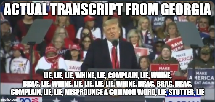 Trump Georgia | ACTUAL TRANSCRIPT FROM GEORGIA; LIE, LIE, LIE, WHINE, LIE, COMPLAIN, LIE, WHINE, BRAG, LIE, WHINE, LIE, LIE, LIE, LIE, WHINE, BRAG, BRAG, BRAG, COMPLAIN, LIE, LIE, MISPROUNCE A COMMON WORD, LIE, STUTTER, LIE | image tagged in trump georgia | made w/ Imgflip meme maker