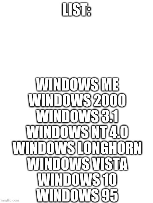 A- | LIST:; WINDOWS ME
WINDOWS 2000
WINDOWS 3.1
WINDOWS NT 4.0
WINDOWS LONGHORN
WINDOWS VISTA
WINDOWS 10
WINDOWS 95 | image tagged in blank white template | made w/ Imgflip meme maker