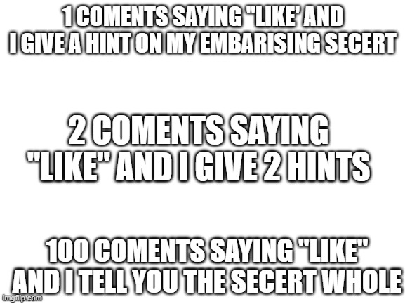 Blank White Template | 1 COMENTS SAYING "LIKE' AND I GIVE A HINT ON MY EMBARISING SECERT; 2 COMENTS SAYING "LIKE" AND I GIVE 2 HINTS; 100 COMENTS SAYING "LIKE" AND I TELL YOU THE SECERT WHOLE | image tagged in blank white template | made w/ Imgflip meme maker