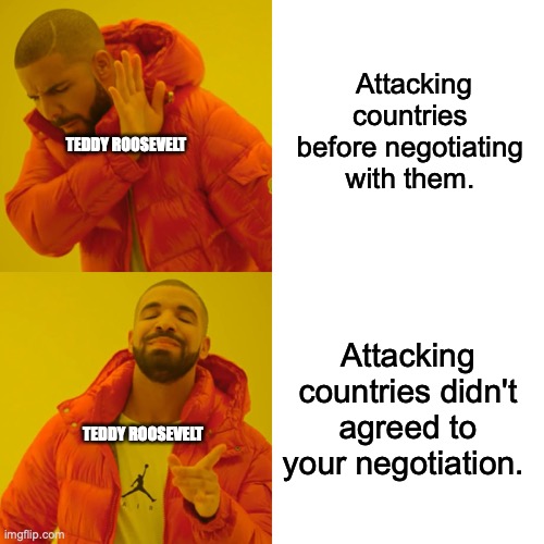 school meme | Attacking countries before negotiating with them. TEDDY ROOSEVELT; Attacking countries didn't agreed to your negotiation. TEDDY ROOSEVELT | image tagged in memes,drake hotline bling | made w/ Imgflip meme maker