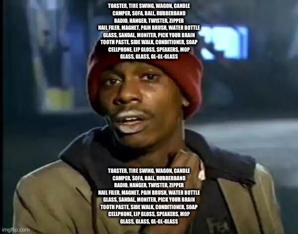 Y'all Got Any More Of That | TOASTER, TIRE SWING, WAGON, CANDLE
CAMPER, SOFA, BALL, RUBBERBAND
RADIO, HANGER, TWISTER, ZIPPER
NAIL FILER, MAGNET, PAIN BRUSH, WATER BOTTLE
GLASS, SANDAL, MONITER, PICK YOUR BRAIN
TOOTH PASTE, SIDE WALK, CONDITIONER, SOAP
CELLPHONE, LIP GLOSS, SPEAKERS, MOP
GLASS, GLASS, GL-GL-GLASS; TOASTER, TIRE SWING, WAGON, CANDLE
CAMPER, SOFA, BALL, RUBBERBAND
RADIO, HANGER, TWISTER, ZIPPER
NAIL FILER, MAGNET, PAIN BRUSH, WATER BOTTLE
GLASS, SANDAL, MONITER, PICK YOUR BRAIN
TOOTH PASTE, SIDE WALK, CONDITIONER, SOAP
CELLPHONE, LIP GLOSS, SPEAKERS, MOP
GLASS, GLASS, GL-GL-GLASS | image tagged in memes,y'all got any more of that | made w/ Imgflip meme maker