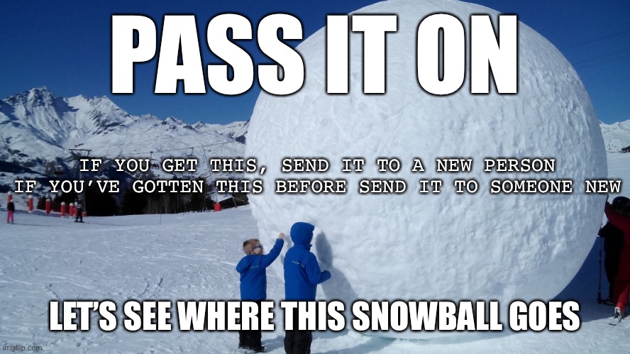Snowball | PASS IT ON LET’S SEE WHERE THIS SNOWBALL GOES IF YOU GET THIS, SEND IT TO A NEW PERSON
IF YOU’VE GOTTEN THIS BEFORE SEND IT TO SOMEONE NEW | image tagged in snowball | made w/ Imgflip meme maker