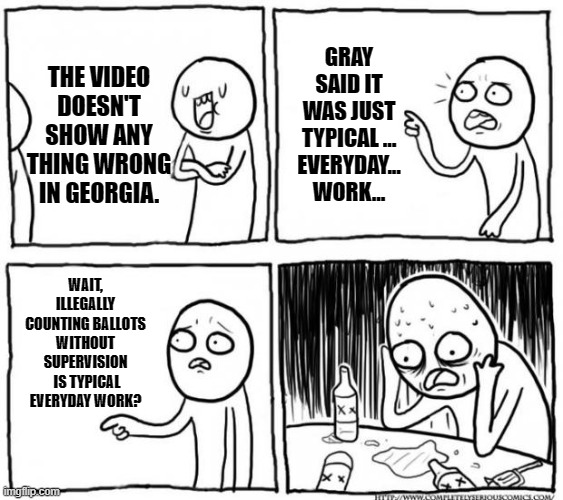 Epiphany of the meaning of those words. | GRAY SAID IT WAS JUST TYPICAL … EVERYDAY... WORK... THE VIDEO DOESN'T SHOW ANY THING WRONG IN GEORGIA. WAIT, ILLEGALLY COUNTING BALLOTS WITHOUT SUPERVISION  IS TYPICAL EVERYDAY WORK? | image tagged in overconfident alcoholic depression guy,voter fraud,vote counting,what you do in the dark | made w/ Imgflip meme maker