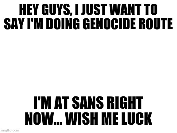 Wish me luck | HEY GUYS, I JUST WANT TO SAY I'M DOING GENOCIDE ROUTE; I'M AT SANS RIGHT NOW... WISH ME LUCK | image tagged in blank white template | made w/ Imgflip meme maker